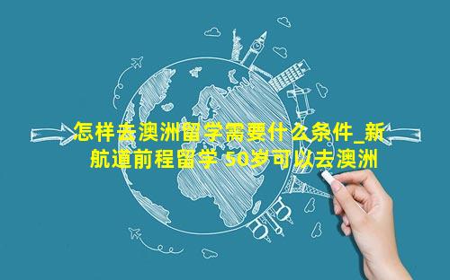 怎样去澳洲留学需要什么条件_新航道前程留学 50岁可以去澳洲留学吗